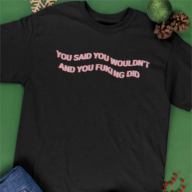 You Said You Wouldn't And You Fucking Did Shirt