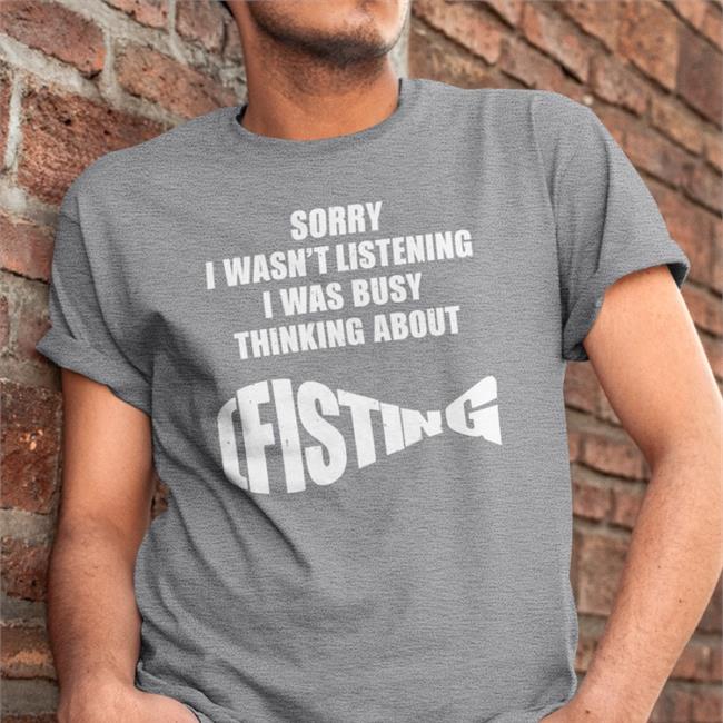 Shirts That Go Hard The Good Shirts Store Sorry I Wasn't Listening I Was Busy Thinking About Fisting Shirt