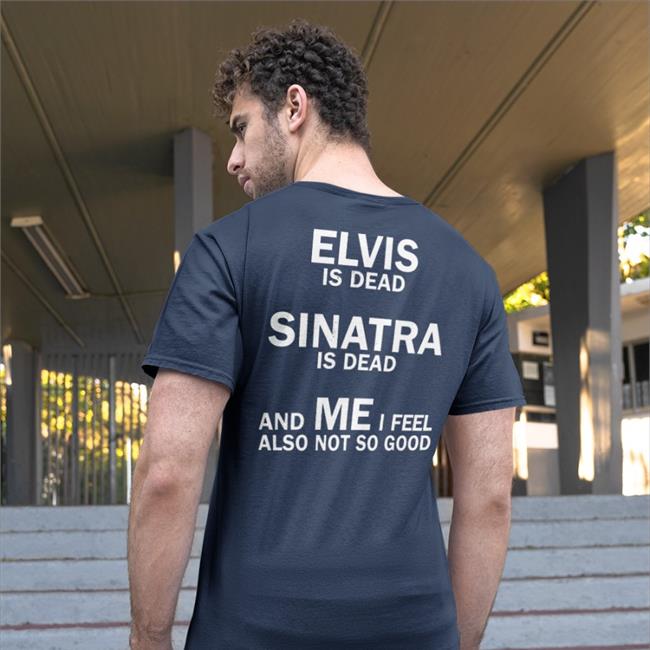 Shirts That Go Hard Elvis Is Dead Sinatra Is Dead And Me I Feel Also Not So Good Shirts