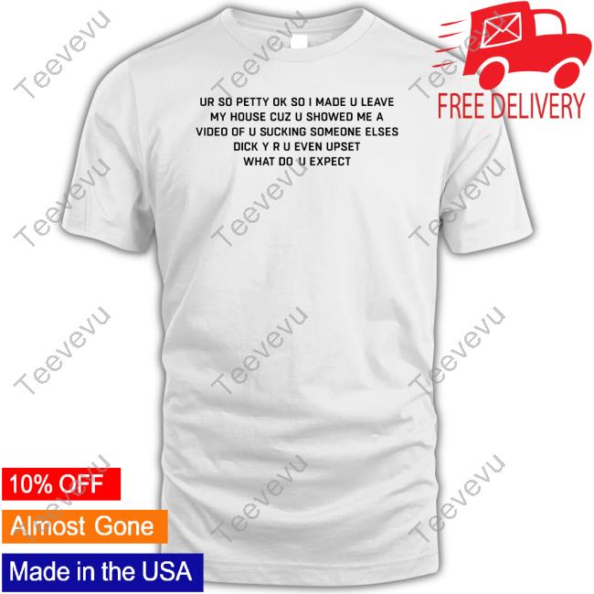 Good Shirts Ur So Petty Ok So I Made U Leave My House Cuz U Showed Me A Video Of U Sucking Someone Elses Dick Y Ru Even Upset What Do U Expect Shirt