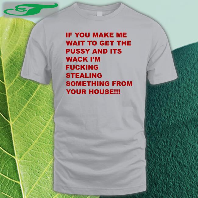 If You Make Me Wait To Get The Pussy And Its Wack I'm Fucking Stealing Something From Your House Shirt Shirts That Go Hard