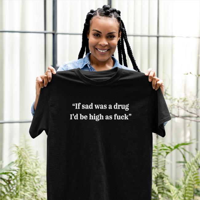 Shirts That Go Hard If Sad Was A Drug I'd Be High As Fuck Shirt Shirtsthtgohard