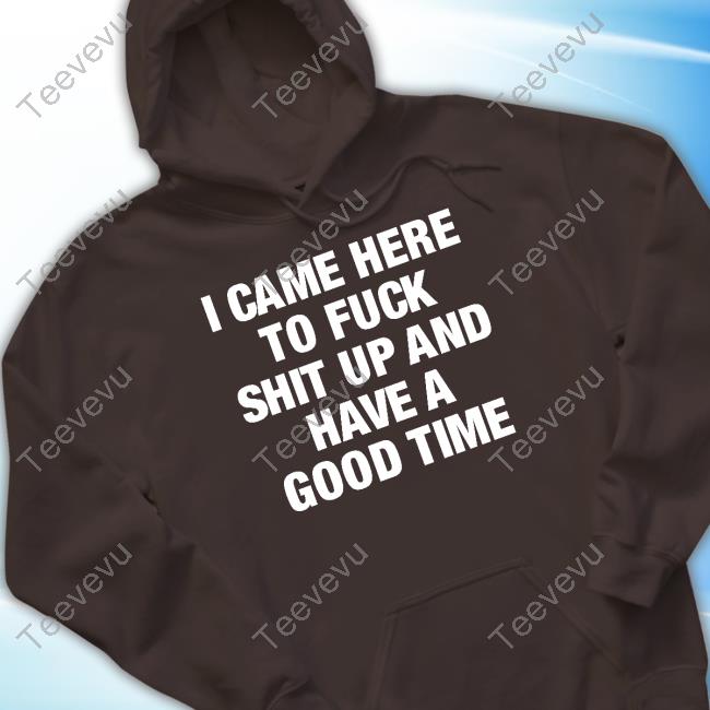 Official I Came Here To Fuck Shit Up And Have A Good Time Tee I Came Here To Fuck Shit Up And Have A Good Time T Shirt